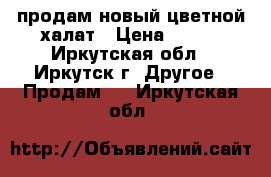 продам новый цветной халат › Цена ­ 300 - Иркутская обл., Иркутск г. Другое » Продам   . Иркутская обл.